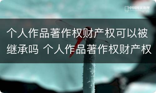 个人作品著作权财产权可以被继承吗 个人作品著作权财产权可以被继承吗知乎 个人作品著作权财产权可以被继承吗 个人作品著作权财产权可以被继承吗知乎