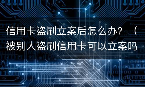 信用卡盗刷立案后怎么办？（被别人盗刷信用卡可以立案吗）