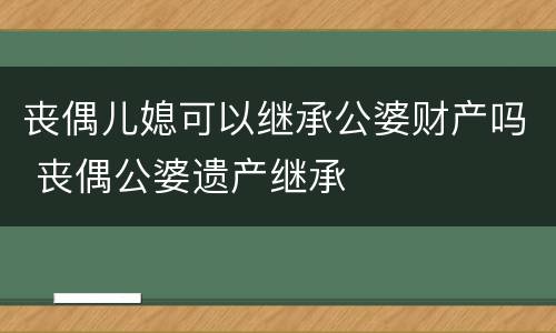 丧偶儿媳可以继承公婆财产吗 丧偶公婆遗产继承