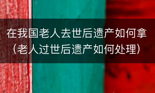 在我国老人去世后遗产如何拿（老人过世后遗产如何处理）