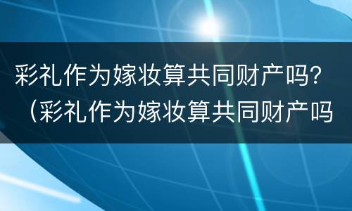 彩礼作为嫁妆算共同财产吗？（彩礼作为嫁妆算共同财产吗女方）