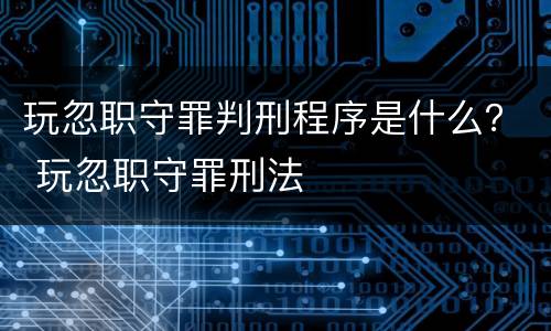 玩忽职守罪判刑程序是什么？ 玩忽职守罪刑法
