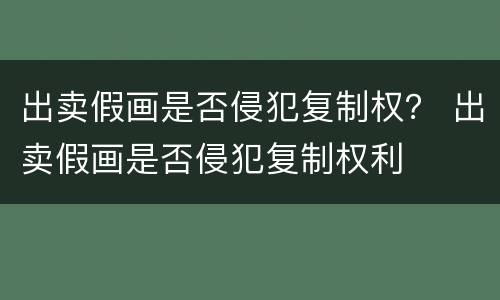 出卖假画是否侵犯复制权？ 出卖假画是否侵犯复制权利