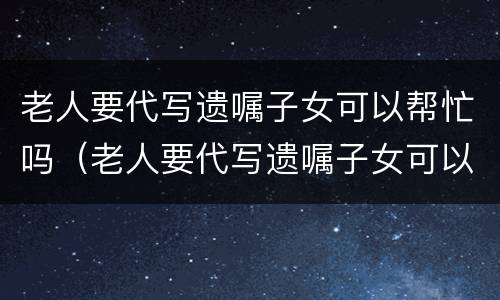 老人要代写遗嘱子女可以帮忙吗（老人要代写遗嘱子女可以帮忙吗有效吗）