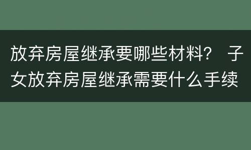 放弃房屋继承要哪些材料？ 子女放弃房屋继承需要什么手续