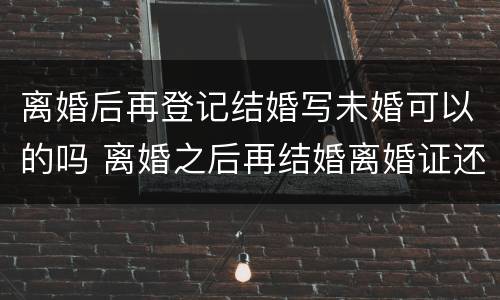 离婚后再登记结婚写未婚可以的吗 离婚之后再结婚离婚证还有用吗