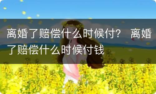 离婚了赔偿什么时候付？ 离婚了赔偿什么时候付钱