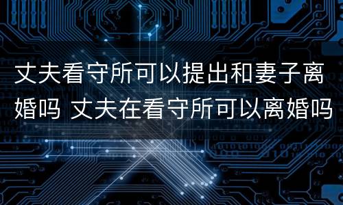 丈夫看守所可以提出和妻子离婚吗 丈夫在看守所可以离婚吗