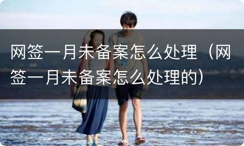 网签一月未备案怎么处理（网签一月未备案怎么处理的）