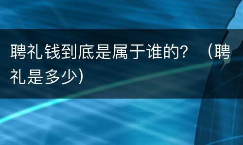 聘礼钱到底是属于谁的？（聘礼是多少）