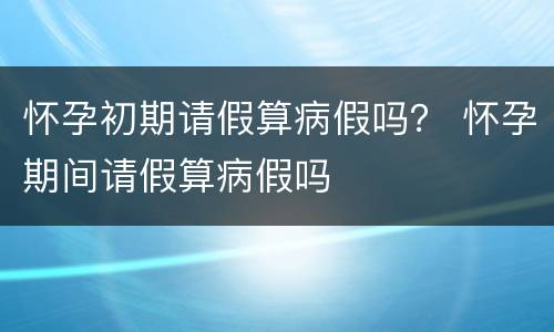 怀孕初期请假算病假吗？ 怀孕期间请假算病假吗