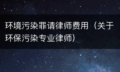 环境污染罪请律师费用（关于环保污染专业律师）