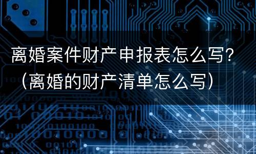 离婚案件财产申报表怎么写？（离婚的财产清单怎么写）