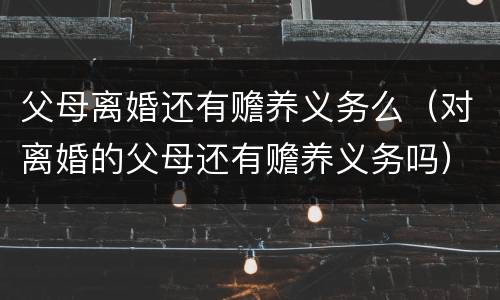 父母离婚还有赡养义务么（对离婚的父母还有赡养义务吗）