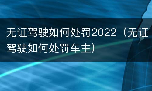 无证驾驶如何处罚2022（无证驾驶如何处罚车主）