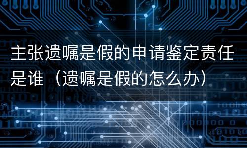 主张遗嘱是假的申请鉴定责任是谁（遗嘱是假的怎么办）