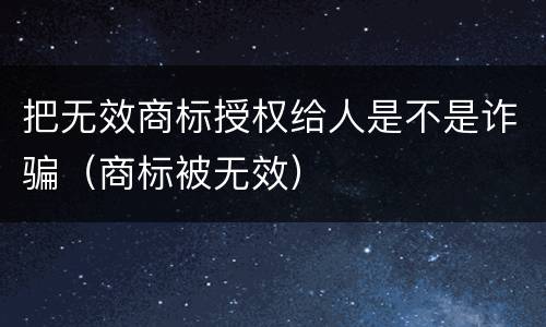 把无效商标授权给人是不是诈骗（商标被无效）