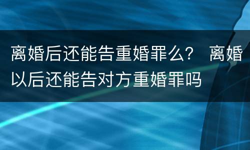 离婚后还能告重婚罪么？ 离婚以后还能告对方重婚罪吗