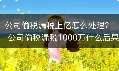 公司偷税漏税上亿怎么处理？ 公司偷税漏税1000万什么后果
