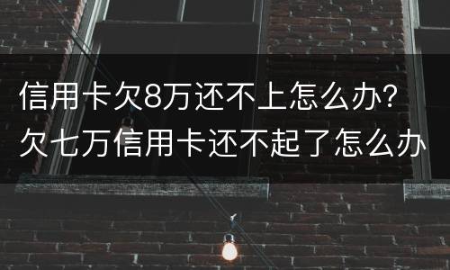 信用卡欠8万还不上怎么办？ 欠七万信用卡还不起了怎么办