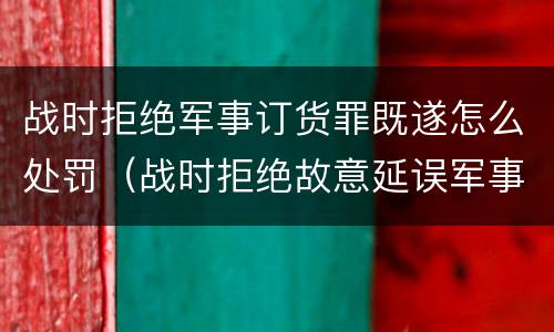 战时拒绝军事订货罪既遂怎么处罚（战时拒绝故意延误军事订货罪）