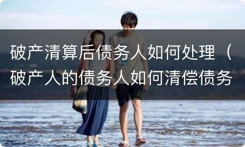破产清算后债务人如何处理（破产人的债务人如何清偿债务）