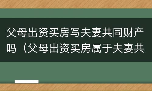 父母出资买房写夫妻共同财产吗（父母出资买房属于夫妻共同财产吗）