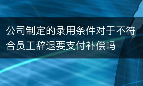 公司制定的录用条件对于不符合员工辞退要支付补偿吗