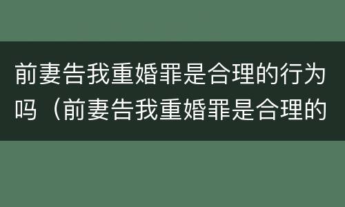 前妻告我重婚罪是合理的行为吗（前妻告我重婚罪是合理的行为吗知乎）