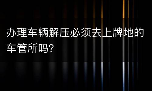 办理车辆解压必须去上牌地的车管所吗？