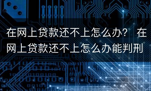 在网上贷款还不上怎么办？ 在网上贷款还不上怎么办能判刑吗