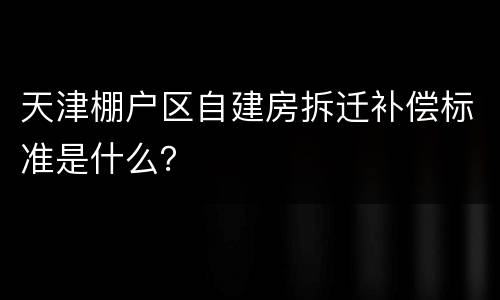 天津棚户区自建房拆迁补偿标准是什么？