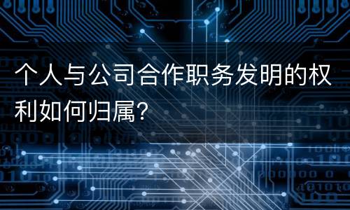 个人与公司合作职务发明的权利如何归属？