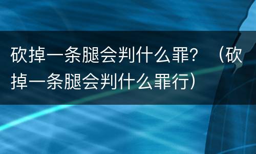 砍掉一条腿会判什么罪？（砍掉一条腿会判什么罪行）