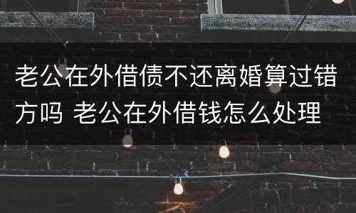 老公在外借债不还离婚算过错方吗 老公在外借钱怎么处理
