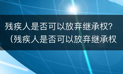残疾人是否可以放弃继承权?(残疾人是否可以放弃继承权) 残疾人是否可以放弃继承权?(残疾人是否可以放弃继承权)
