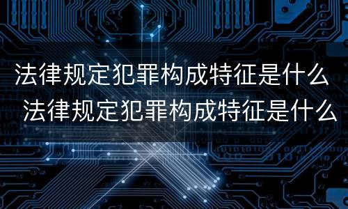 法律规定犯罪构成特征是什么 法律规定犯罪构成特征是什么
