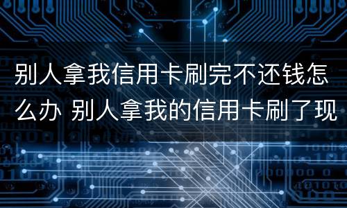 别人拿我信用卡刷完不还钱怎么办 别人拿我的信用卡刷了现在不给我还