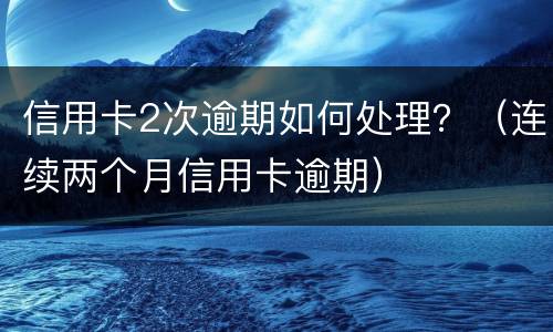 信用卡2次逾期如何处理？（连续两个月信用卡逾期）