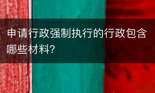 申请行政强制执行的行政包含哪些材料？