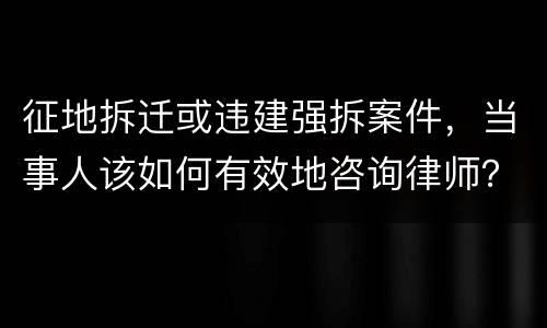 征地拆迁或违建强拆案件，当事人该如何有效地咨询律师？