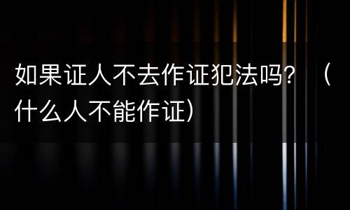 如果证人不去作证犯法吗？（什么人不能作证）