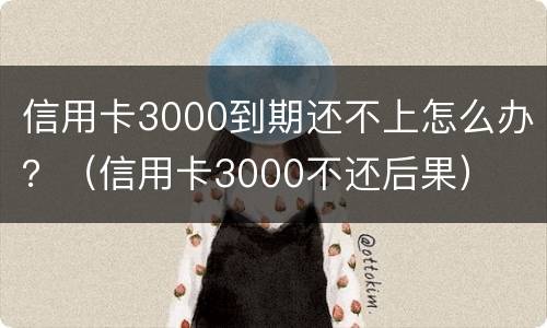 信用卡3000到期还不上怎么办？（信用卡3000不还后果）