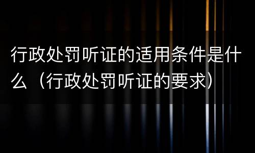 行政处罚听证的适用条件是什么(行政处罚听证的要求) 行政处罚听证的适用条件是什么(行政处罚听证的要求)