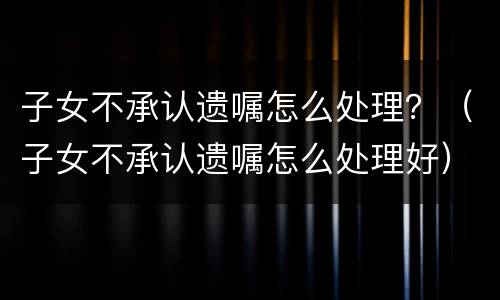 子女不承认遗嘱怎么处理?(子女不承认遗嘱怎么处理好) 子女不承认遗嘱怎么处理?(子女不承认遗嘱怎么处理好)
