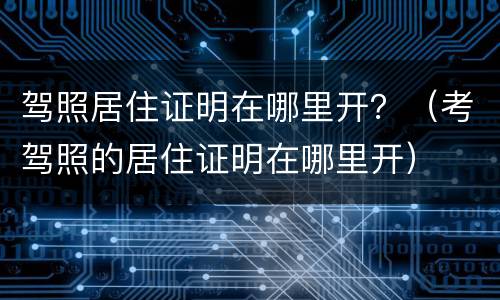 驾照居住证明在哪里开？（考驾照的居住证明在哪里开）
