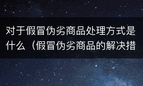 对于假冒伪劣商品处理方式是什么（假冒伪劣商品的解决措施）