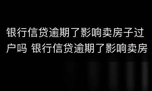 银行信贷逾期了影响卖房子过户吗 银行信贷逾期了影响卖房子过户吗怎么办