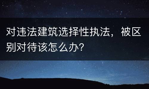 对违法建筑选择性执法，被区别对待该怎么办？