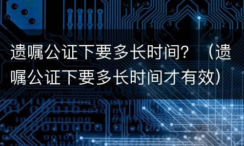遗嘱公证下要多长时间？（遗嘱公证下要多长时间才有效）